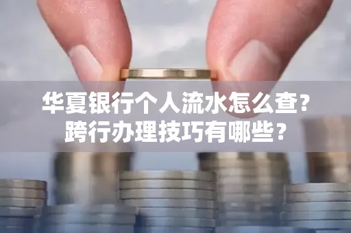 华夏银行个人流水怎么查?跨行办理技巧有哪些?
