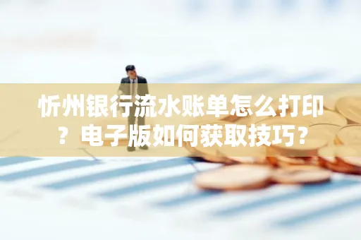 忻州银行流水账单怎么打印?电子版如何获取技巧?