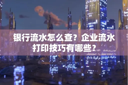 银行流水怎么查?企业流水打印技巧有哪些?