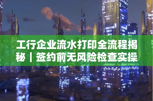 工行企业流水打印全流程揭秘|签约前无风险检查实操指南
