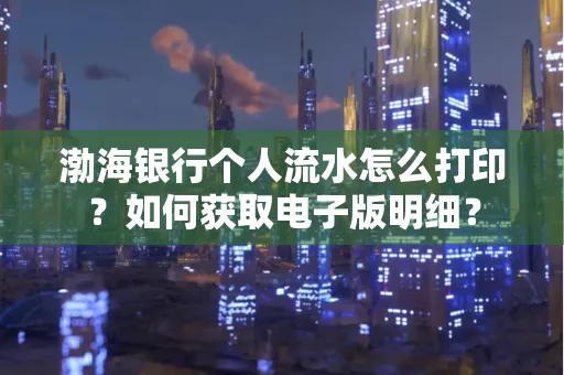 渤海银行个人流水怎么打印?如何获取电子版明细?