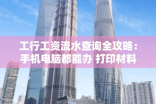 工行工资流水查询全攻略:手机电脑都能办 打印材料一次说清